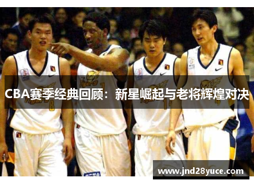 CBA赛季经典回顾:新星崛起与老将辉煌对决