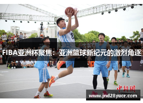 FIBA亚洲杯聚焦:亚洲篮球新纪元的激烈角逐