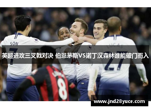 英超进攻三叉戟对决 伯恩茅斯VS诺丁汉森林谁能破门而入